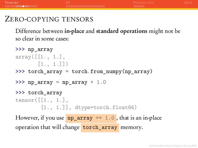 PyTorch under the hood - Christian S. Perone (2019)
TENSORS JIT PRODUCTION Q&A
ZERO-COPYING TENSORS
Difference between in-place and standard operations might not be
so clear in some cases:
>>> np_array
array([[1., 1.],
[1., 1.]])
>>> torch_array = torch.from_numpy(np_array)
>>> np_array = np_array + 1.0
>>> torch_array
tensor([[1., 1.],
[1., 1.]], dtype=torch.float64)
However, if you use np_array += 1.0 , that is an in-place
operation that will change torch_array memory.
