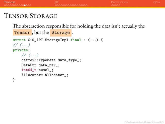 PyTorch under the hood - Christian S. Perone (2019)
TENSORS JIT PRODUCTION Q&A
TENSOR STORAGE
The abstraction responsible for holding the data isn’t actually the
Tensor , but the Storage .
struct C10_API StorageImpl final : (...) {
// (...)
private:
// (...)
caffe2::TypeMeta data_type_;
DataPtr data_ptr_;
int64_t numel_;
Allocator* allocator_;
}
