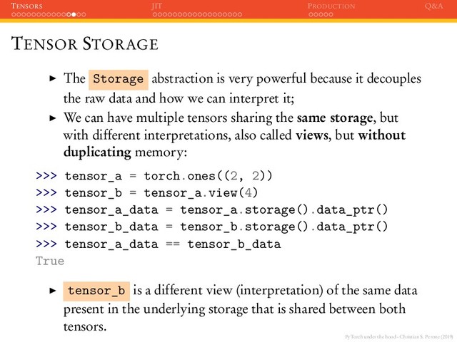 PyTorch under the hood - Christian S. Perone (2019)
TENSORS JIT PRODUCTION Q&A
TENSOR STORAGE
The Storage abstraction is very powerful because it decouples
the raw data and how we can interpret it;
We can have multiple tensors sharing the same storage, but
with different interpretations, also called views, but without
duplicating memory:
>>> tensor_a = torch.ones((2, 2))
>>> tensor_b = tensor_a.view(4)
>>> tensor_a_data = tensor_a.storage().data_ptr()
>>> tensor_b_data = tensor_b.storage().data_ptr()
>>> tensor_a_data == tensor_b_data
True
tensor_b is a different view (interpretation) of the same data
present in the underlying storage that is shared between both
tensors.
