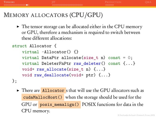 PyTorch under the hood - Christian S. Perone (2019)
TENSORS JIT PRODUCTION Q&A
MEMORY ALLOCATORS (CPU/GPU)
The tensor storage can be allocated either in the CPU memory
or GPU, therefore a mechanism is required to switch between
these different allocations:
struct Allocator {
virtual ~Allocator() {}
virtual DataPtr allocate(size_t n) const = 0;
virtual DeleterFnPtr raw_deleter() const {...}
void* raw_allocate(size_t n) {...}
void raw_deallocate(void* ptr) {...}
};
There are Allocator s that will use the GPU allocators such as
cudaMallocHost() when the storage should be used for the
GPU or posix_memalign() POSIX functions for data in the
CPU memory.
