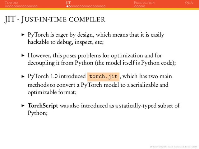 PyTorch under the hood - Christian S. Perone (2019)
TENSORS JIT PRODUCTION Q&A
JIT - JUST-IN-TIME COMPILER
PyTorch is eager by design, which means that it is easily
hackable to debug, inspect, etc;
However, this poses problems for optimization and for
decoupling it from Python (the model itself is Python code);
PyTorch 1.0 introduced torch.jit , which has two main
methods to convert a PyTorch model to a serializable and
optimizable format;
TorchScript was also introduced as a statically-typed subset of
Python;
