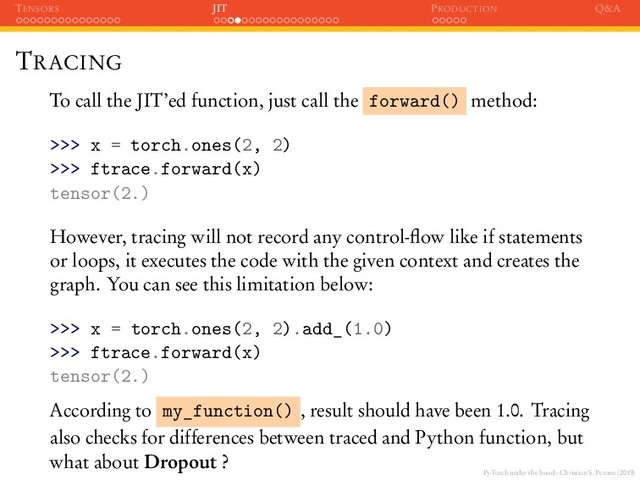 PyTorch under the hood - Christian S. Perone (2019)
TENSORS JIT PRODUCTION Q&A
TRACING
To call the JIT’ed function, just call the forward() method:
>>> x = torch.ones(2, 2)
>>> ftrace.forward(x)
tensor(2.)
However, tracing will not record any control-ﬂow like if statements
or loops, it executes the code with the given context and creates the
graph. You can see this limitation below:
>>> x = torch.ones(2, 2).add_(1.0)
>>> ftrace.forward(x)
tensor(2.)
According to my_function() , result should have been 1.0. Tracing
also checks for differences between traced and Python function, but
what about Dropout ?
