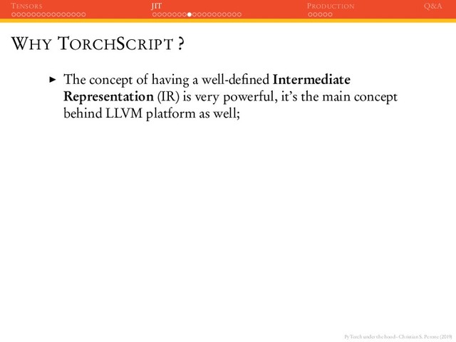 PyTorch under the hood - Christian S. Perone (2019)
TENSORS JIT PRODUCTION Q&A
WHY TORCHSCRIPT ?
The concept of having a well-deﬁned Intermediate
Representation (IR) is very powerful, it’s the main concept
behind LLVM platform as well;
