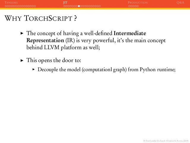 PyTorch under the hood - Christian S. Perone (2019)
TENSORS JIT PRODUCTION Q&A
WHY TORCHSCRIPT ?
The concept of having a well-deﬁned Intermediate
Representation (IR) is very powerful, it’s the main concept
behind LLVM platform as well;
This opens the door to:
Decouple the model (computationl graph) from Python runtime;
