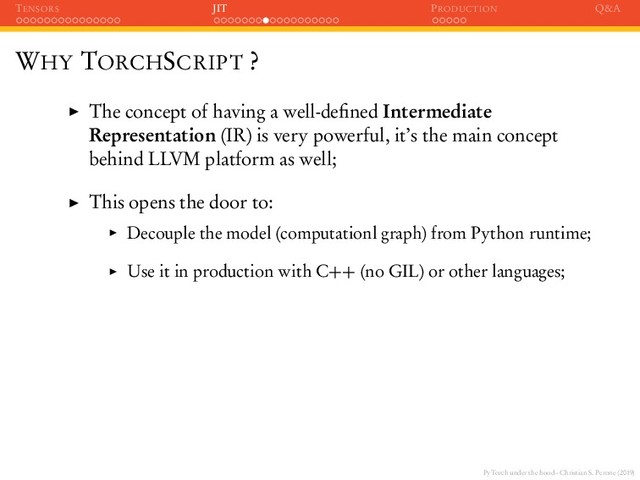 PyTorch under the hood - Christian S. Perone (2019)
TENSORS JIT PRODUCTION Q&A
WHY TORCHSCRIPT ?
The concept of having a well-deﬁned Intermediate
Representation (IR) is very powerful, it’s the main concept
behind LLVM platform as well;
This opens the door to:
Decouple the model (computationl graph) from Python runtime;
Use it in production with C++ (no GIL) or other languages;
