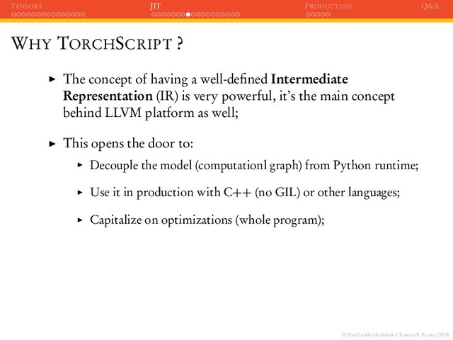 PyTorch under the hood - Christian S. Perone (2019)
TENSORS JIT PRODUCTION Q&A
WHY TORCHSCRIPT ?
The concept of having a well-deﬁned Intermediate
Representation (IR) is very powerful, it’s the main concept
behind LLVM platform as well;
This opens the door to:
Decouple the model (computationl graph) from Python runtime;
Use it in production with C++ (no GIL) or other languages;
Capitalize on optimizations (whole program);
