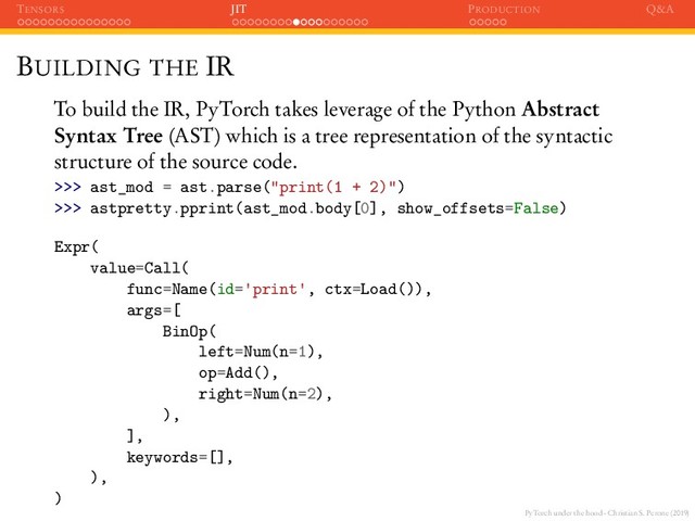 PyTorch under the hood - Christian S. Perone (2019)
TENSORS JIT PRODUCTION Q&A
BUILDING THE IR
To build the IR, PyTorch takes leverage of the Python Abstract
Syntax Tree (AST) which is a tree representation of the syntactic
structure of the source code.
>>> ast_mod = ast.parse("print(1 + 2)")
>>> astpretty.pprint(ast_mod.body[0], show_offsets=False)
Expr(
value=Call(
func=Name(id= print , ctx=Load()),
args=[
BinOp(
left=Num(n=1),
op=Add(),
right=Num(n=2),
),
],
keywords=[],
),
)
