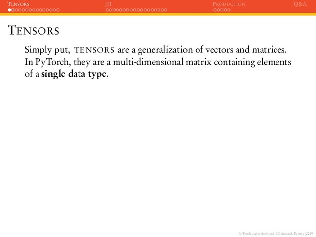 PyTorch under the hood - Christian S. Perone (2019)
TENSORS JIT PRODUCTION Q&A
TENSORS
Simply put, TENSORS are a generalization of vectors and matrices.
In PyTorch, they are a multi-dimensional matrix containing elements
of a single data type.
