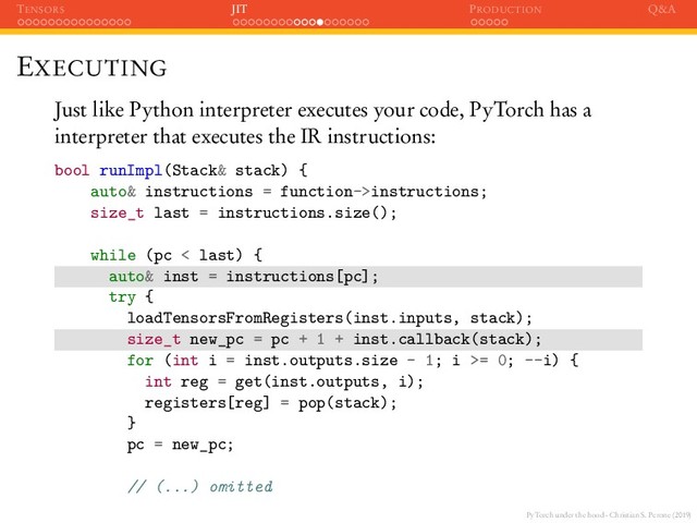 PyTorch under the hood - Christian S. Perone (2019)
TENSORS JIT PRODUCTION Q&A
EXECUTING
Just like Python interpreter executes your code, PyTorch has a
interpreter that executes the IR instructions:
bool runImpl(Stack& stack) {
auto& instructions = function->instructions;
size_t last = instructions.size();
while (pc < last) {
auto& inst = instructions[pc];
try {
loadTensorsFromRegisters(inst.inputs, stack);
size_t new_pc = pc + 1 + inst.callback(stack);
for (int i = inst.outputs.size - 1; i >= 0; --i) {
int reg = get(inst.outputs, i);
registers[reg] = pop(stack);
}
pc = new_pc;
// (...) omitted
