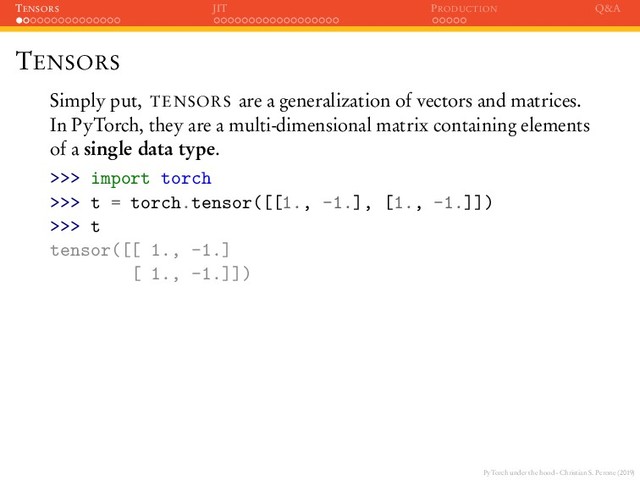 PyTorch under the hood - Christian S. Perone (2019)
TENSORS JIT PRODUCTION Q&A
TENSORS
Simply put, TENSORS are a generalization of vectors and matrices.
In PyTorch, they are a multi-dimensional matrix containing elements
of a single data type.
>>> import torch
>>> t = torch.tensor([[1., -1.], [1., -1.]])
>>> t
tensor([[ 1., -1.]
[ 1., -1.]])
