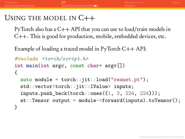 PyTorch under the hood - Christian S. Perone (2019)
TENSORS JIT PRODUCTION Q&A
USING THE MODEL IN C++
PyTorch also has a C++ API that you can use to load/train models in
C++. This is good for production, mobile, embedded devices, etc.
Example of loading a traced model in PyTorch C++ API:
#include 
int main(int argc, const char* argv[])
{
auto module = torch::jit::load("resnet.pt");
std::vector inputs;
inputs.push_back(torch::ones({1, 3, 224, 224}));
at::Tensor output = module->forward(inputs).toTensor();
}
