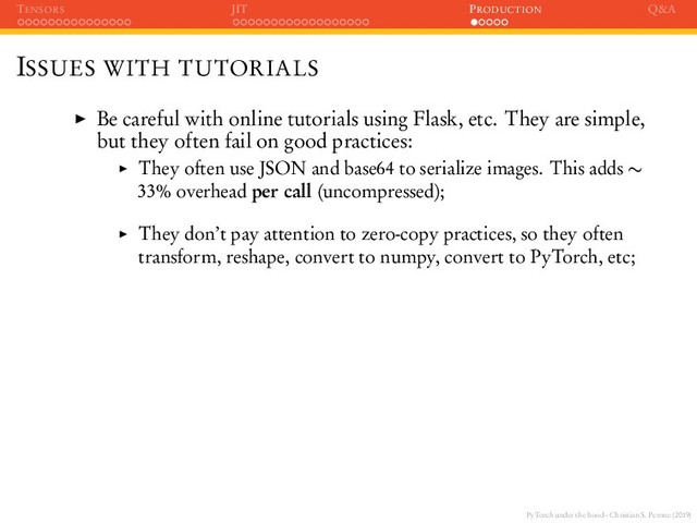 PyTorch under the hood - Christian S. Perone (2019)
TENSORS JIT PRODUCTION Q&A
ISSUES WITH TUTORIALS
Be careful with online tutorials using Flask, etc. They are simple,
but they often fail on good practices:
They often use JSON and base64 to serialize images. This adds ∼
33% overhead per call (uncompressed);
They don’t pay attention to zero-copy practices, so they often
transform, reshape, convert to numpy, convert to PyTorch, etc;

