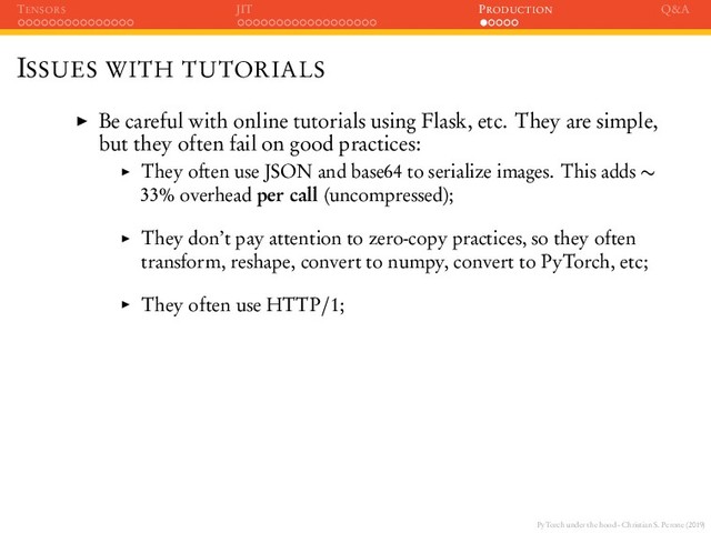 PyTorch under the hood - Christian S. Perone (2019)
TENSORS JIT PRODUCTION Q&A
ISSUES WITH TUTORIALS
Be careful with online tutorials using Flask, etc. They are simple,
but they often fail on good practices:
They often use JSON and base64 to serialize images. This adds ∼
33% overhead per call (uncompressed);
They don’t pay attention to zero-copy practices, so they often
transform, reshape, convert to numpy, convert to PyTorch, etc;
They often use HTTP/1;
