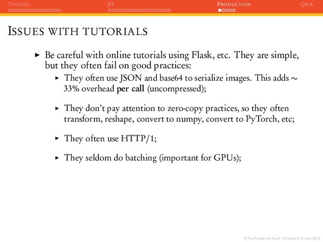 PyTorch under the hood - Christian S. Perone (2019)
TENSORS JIT PRODUCTION Q&A
ISSUES WITH TUTORIALS
Be careful with online tutorials using Flask, etc. They are simple,
but they often fail on good practices:
They often use JSON and base64 to serialize images. This adds ∼
33% overhead per call (uncompressed);
They don’t pay attention to zero-copy practices, so they often
transform, reshape, convert to numpy, convert to PyTorch, etc;
They often use HTTP/1;
They seldom do batching (important for GPUs);
