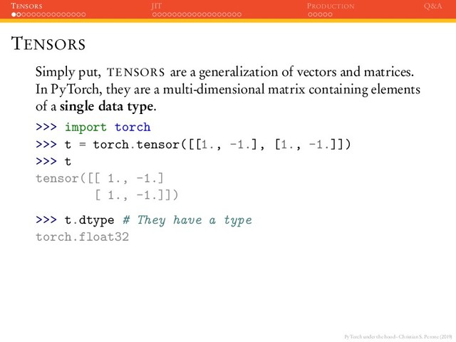 PyTorch under the hood - Christian S. Perone (2019)
TENSORS JIT PRODUCTION Q&A
TENSORS
Simply put, TENSORS are a generalization of vectors and matrices.
In PyTorch, they are a multi-dimensional matrix containing elements
of a single data type.
>>> import torch
>>> t = torch.tensor([[1., -1.], [1., -1.]])
>>> t
tensor([[ 1., -1.]
[ 1., -1.]])
>>> t.dtype # They have a type
torch.float32
