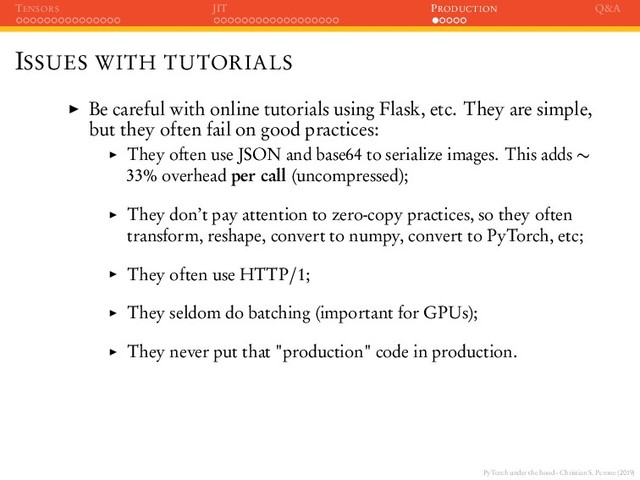 PyTorch under the hood - Christian S. Perone (2019)
TENSORS JIT PRODUCTION Q&A
ISSUES WITH TUTORIALS
Be careful with online tutorials using Flask, etc. They are simple,
but they often fail on good practices:
They often use JSON and base64 to serialize images. This adds ∼
33% overhead per call (uncompressed);
They don’t pay attention to zero-copy practices, so they often
transform, reshape, convert to numpy, convert to PyTorch, etc;
They often use HTTP/1;
They seldom do batching (important for GPUs);
They never put that "production" code in production.
