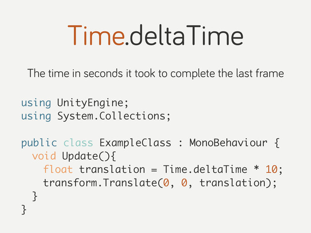 Time.deltaTime
The time in seconds it took to complete the last frame
using UnityEngine;
using System.Collections;
public class ExampleClass : MonoBehaviour {
void Update(){
float translation = Time.deltaTime * 10;
transform.Translate(0, 0, translation);
}
}
