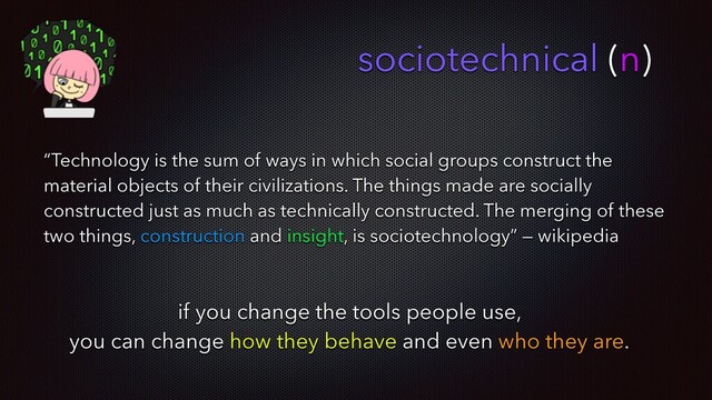 sociotechnical (n)
“Technology is the sum of ways in which social groups construct the
material objects of their civilizations. The things made are socially
constructed just as much as technically constructed. The merging of these
two things, construction and insight, is sociotechnology” — wikipedia
if you change the tools people use,
you can change how they behave and even who they are.
