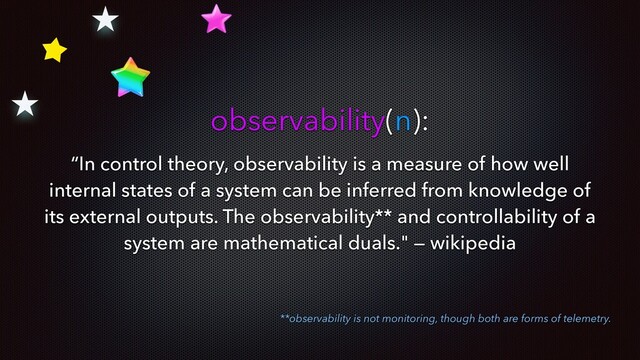 observability(n):
“In control theory, observability is a measure of how well
internal states of a system can be inferred from knowledge of
its external outputs. The observability** and controllability of a
system are mathematical duals." — wikipedia
**observability is not monitoring, though both are forms of telemetry.
