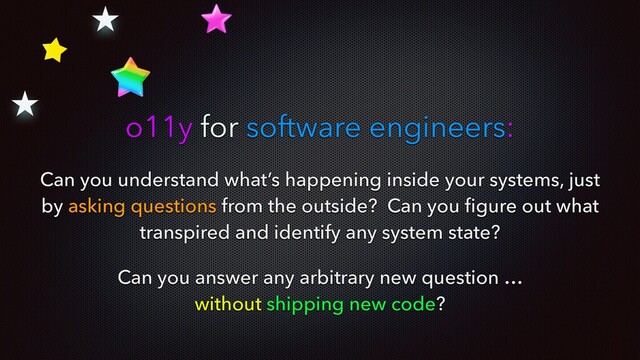 Can you understand what’s happening inside your systems, just
by asking questions from the outside? Can you ﬁgure out what
transpired and identify any system state?
Can you answer any arbitrary new question …
without shipping new code?
o11y for software engineers:
