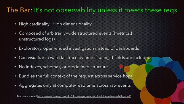 The Bar: It’s not observability unless it meets these reqs.
For more — read https://www.honeycomb.io/blog/so-you-want-to-build-an-observability-tool/
• High cardinality. High dimensionality
• Composed of arbitrarily-wide structured events (!metrics,!
unstructured logs)
• Exploratory, open-ended investigation instead of dashboards
• Can visualize in waterfall trace by time if span_id ﬁelds are included
• No indexes, schemas, or predeﬁned structure
• Bundles the full context of the request across service hops
• Aggregates only at compute/read time across raw events

