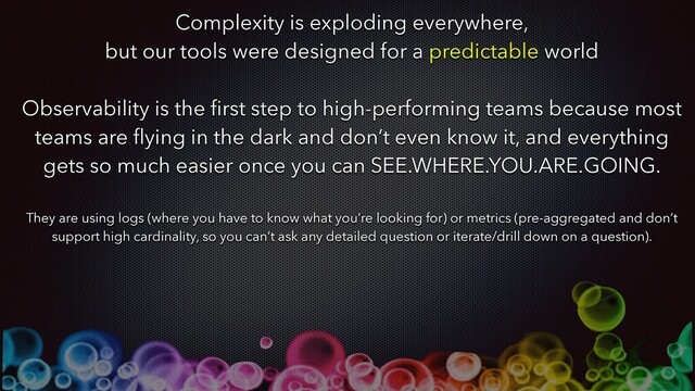 Complexity is exploding everywhere,
but our tools were designed for a predictable world
Observability is the ﬁrst step to high-performing teams because most
teams are ﬂying in the dark and don’t even know it, and everything
gets so much easier once you can SEE.WHERE.YOU.ARE.GOING.
They are using logs (where you have to know what you’re looking for) or metrics (pre-aggregated and don’t
support high cardinality, so you can’t ask any detailed question or iterate/drill down on a question).
