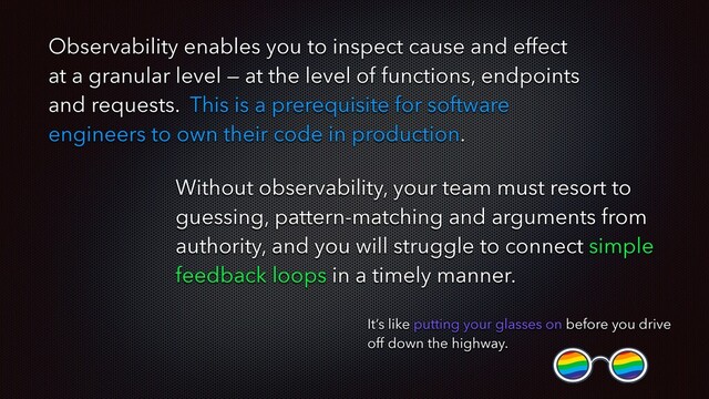 Without observability, your team must resort to
guessing, pattern-matching and arguments from
authority, and you will struggle to connect simple
feedback loops in a timely manner.
It’s like putting your glasses on before you drive
off down the highway.
Observability enables you to inspect cause and effect
at a granular level — at the level of functions, endpoints
and requests. This is a prerequisite for software
engineers to own their code in production.
