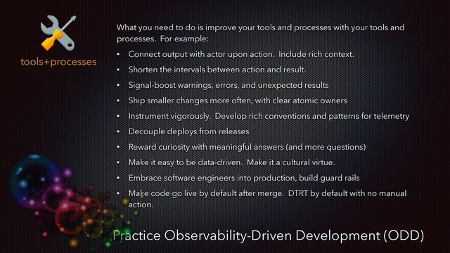 tools+processes
Practice Observability-Driven Development (ODD)
What you need to do is improve your tools and processes with your tools and
processes. For example:
• Connect output with actor upon action. Include rich context.
• Shorten the intervals between action and result.
• Signal-boost warnings, errors, and unexpected results
• Ship smaller changes more often, with clear atomic owners
• Instrument vigorously. Develop rich conventions and patterns for telemetry
• Decouple deploys from releases
• Reward curiosity with meaningful answers (and more questions)
• Make it easy to be data-driven. Make it a cultural virtue.
• Embrace software engineers into production, build guard rails
• Make code go live by default after merge. DTRT by default with no manual
action.
