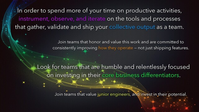 In order to spend more of your time on productive activities,
instrument, observe, and iterate on the tools and processes
that gather, validate and ship your collective output as a team.
Join teams that honor and value this work and are committed to
consistently improving how they operate — not just shipping features.
Look for teams that are humble and relentlessly focused
on investing in their core business differentiators.
Join teams that value junior engineers, and invest in their potential.
