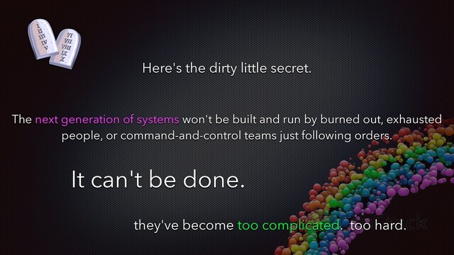Here's the dirty little secret.
The next generation of systems won't be built and run by burned out, exhausted
people, or command-and-control teams just following orders.
It can't be done.
they've become too complicated. too hard.
