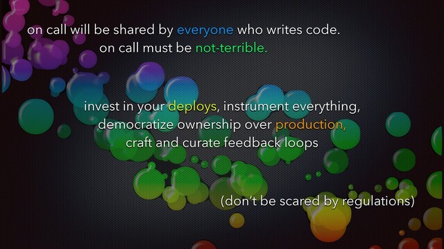 on call will be shared by everyone who writes code.
on call must be not-terrible.
invest in your deploys, instrument everything,
democratize ownership over production,
craft and curate feedback loops
(don’t be scared by regulations)
