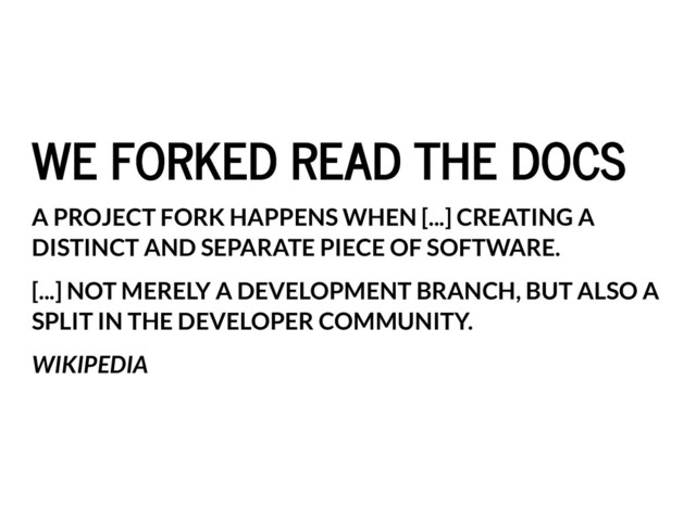 WE FORKED READ THE DOCS
WE FORKED READ THE DOCS
A PROJECT FORK HAPPENS WHEN [...] CREATING A
DISTINCT AND SEPARATE PIECE OF SOFTWARE.
[...] NOT MERELY A DEVELOPMENT BRANCH, BUT ALSO A
SPLIT IN THE DEVELOPER COMMUNITY.
WIKIPEDIA
