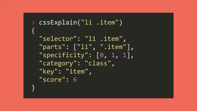 >	  cssExplain("li	  .item")
{
	  	  "selector":	  "li	  .item",
	  	  "parts":	  ["li",	  ".item"],
	  	  "specificity":	  [0,	  1,	  1],
	  	  "category":	  "class",
	  	  "key":	  "item",
	  	  "score":	  6
}
