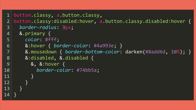 button.classy,	  a.button.classy,
button.classy:disabled:hover,	  a.button.classy.disabled:hover	  {
	  	  border-­‐radius:	  3px;
	  	  &.primary	  {
	  	  	  	  color:	  #fff;
	  	  	  	  &:hover	  {	  border-­‐color:	  #4a993e;	  }
	  	  	  	  &.mousedown	  {	  border-­‐bottom-­‐color:	  darken(#8add6d,	  10%);	  }
	  	  	  	  &:disabled,	  &.disabled	  {
	  	  	  	  	  	  &,	  &:hover	  {
	  	  	  	  	  	  	  	  border-­‐color:	  #74bb5a;
	  	  	  	  	  	  }
	  	  	  	  }
	  	  }
}
1
2
3
4
5
6
7
8
9
10
11
12
13
14
