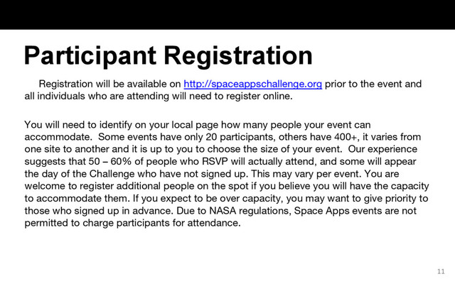 Registration will be available on http://spaceappschallenge.org prior to the event and
all individuals who are attending will need to register online.
You will need to identify on your local page how many people your event can
accommodate. Some events have only 20 participants, others have 400+, it varies from
one site to another and it is up to you to choose the size of your event. Our experience
suggests that 50 – 60% of people who RSVP will actually attend, and some will appear
the day of the Challenge who have not signed up. This may vary per event. You are
welcome to register additional people on the spot if you believe you will have the capacity
to accommodate them. If you expect to be over capacity, you may want to give priority to
those who signed up in advance. Due to NASA regulations, Space Apps events are not
permitted to charge participants for attendance.
11
Participant Registration
