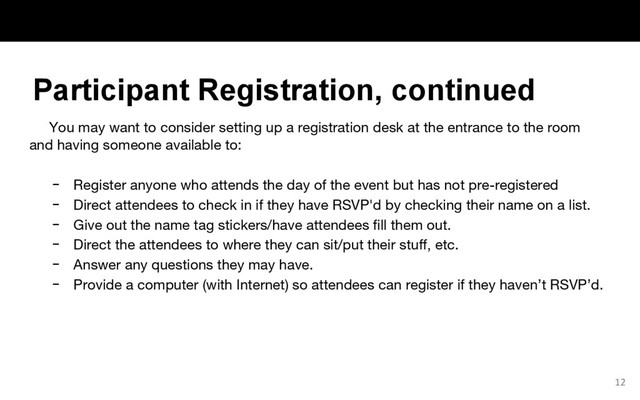 You may want to consider setting up a registration desk at the entrance to the room
and having someone available to:
− Register anyone who attends the day of the event but has not pre-registered
− Direct attendees to check in if they have RSVP'd by checking their name on a list.
− Give out the name tag stickers/have attendees fill them out.
− Direct the attendees to where they can sit/put their stuff, etc.
− Answer any questions they may have.
− Provide a computer (with Internet) so attendees can register if they haven’t RSVP’d.
12
Participant Registration, continued
