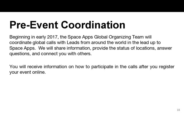Beginning in early 2017, the Space Apps Global Organizing Team will
coordinate global calls with Leads from around the world in the lead up to
Space Apps. We will share information, provide the status of locations, answer
questions, and connect you with others.
You will receive information on how to participate in the calls after you register
your event online.
18
Pre-Event Coordination
