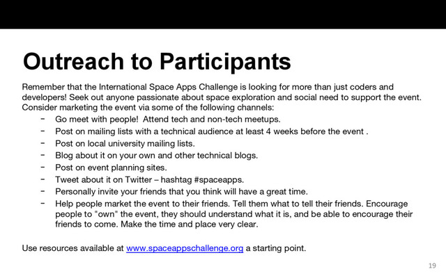 Remember that the International Space Apps Challenge is looking for more than just coders and
developers! Seek out anyone passionate about space exploration and social need to support the event.
Consider marketing the event via some of the following channels:
− Go meet with people! Attend tech and non-tech meetups.
− Post on mailing lists with a technical audience at least 4 weeks before the event .
− Post on local university mailing lists.
− Blog about it on your own and other technical blogs.
− Post on event planning sites.
− Tweet about it on Twitter – hashtag #spaceapps.
− Personally invite your friends that you think will have a great time.
− Help people market the event to their friends. Tell them what to tell their friends. Encourage
people to "own" the event, they should understand what it is, and be able to encourage their
friends to come. Make the time and place very clear.
Use resources available at www.spaceappschallenge.org a starting point.
19
Outreach to Participants
