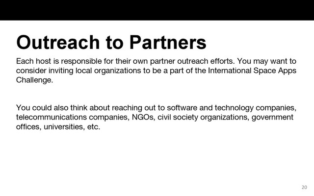 Each host is responsible for their own partner outreach efforts. You may want to
consider inviting local organizations to be a part of the International Space Apps
Challenge.
You could also think about reaching out to software and technology companies,
telecommunications companies, NGOs, civil society organizations, government
offices, universities, etc.
20
Outreach to Partners
