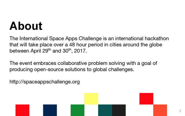 The International Space Apps Challenge is an international hackathon
that will take place over a 48 hour period in cities around the globe
between April 29th and 30th, 2017.
The event embraces collaborative problem solving with a goal of
producing open-source solutions to global challenges.
http://spaceappschallenge.org
3
About
