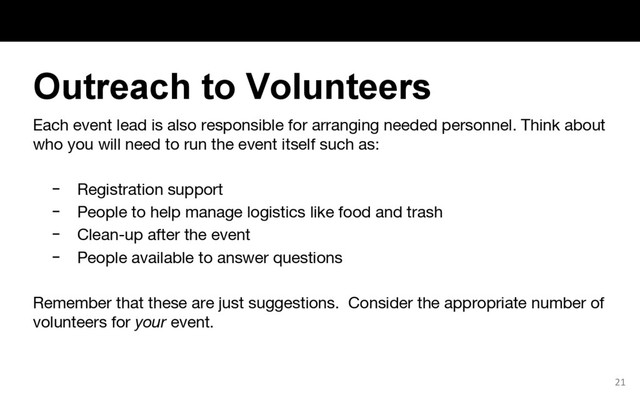 Each event lead is also responsible for arranging needed personnel. Think about
who you will need to run the event itself such as:
− Registration support
− People to help manage logistics like food and trash
− Clean-up after the event
− People available to answer questions
Remember that these are just suggestions. Consider the appropriate number of
volunteers for your event.
21
Outreach to Volunteers
