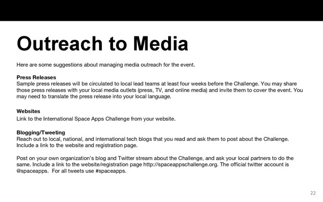 Here are some suggestions about managing media outreach for the event.
Press Releases
Sample press releases will be circulated to local lead teams at least four weeks before the Challenge. You may share
those press releases with your local media outlets (press, TV, and online media) and invite them to cover the event. You
may need to translate the press release into your local language.
Websites
Link to the International Space Apps Challenge from your website.
Blogging/Tweeting
Reach out to local, national, and international tech blogs that you read and ask them to post about the Challenge.
Include a link to the website and registration page.
Post on your own organization’s blog and Twitter stream about the Challenge, and ask your local partners to do the
same. Include a link to the website/registration page http://spaceappschallenge.org. The official twitter account is
@spaceapps. For all tweets use #spaceapps.
22
Outreach to Media
