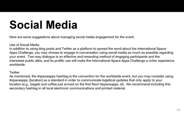 Here are some suggestions about managing social media engagement for the event.
Use of Social Media
In addition to using blog posts and Twitter as a platform to spread the word about the International Space
Apps Challenge, you may choose to engage in conversation using social media as much as possible regarding
your event. Two-way dialogue is an effective and rewarding method of engaging participants and the
interested public alike, and its prolific use will make the International Space Apps Challenge a richer experience
worldwide.
Twitter
As mentioned, the #spaceapps hashtag is the convention for the worldwide event, but you may consider using
#spaceapps_[location] as a standard in order to communicate logistical updates that only apply to your
location (e.g., bagels and coffee just arrived on the first floor! #spaceapps_sf). We recommend including this
secondary hashtag in all local electronic communications and printed material.
23
Social Media
