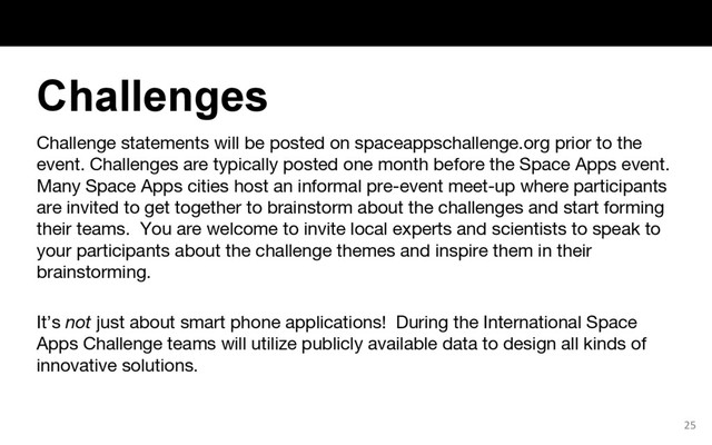 Challenge statements will be posted on spaceappschallenge.org prior to the
event. Challenges are typically posted one month before the Space Apps event.
Many Space Apps cities host an informal pre-event meet-up where participants
are invited to get together to brainstorm about the challenges and start forming
their teams. You are welcome to invite local experts and scientists to speak to
your participants about the challenge themes and inspire them in their
brainstorming.
It’s not just about smart phone applications! During the International Space
Apps Challenge teams will utilize publicly available data to design all kinds of
innovative solutions.
25
Challenges
