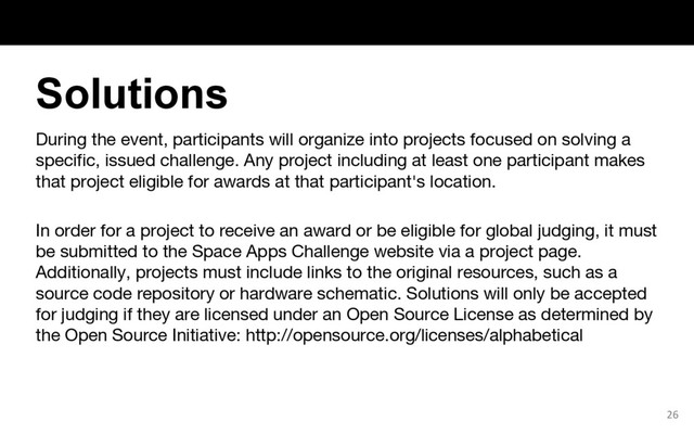 During the event, participants will organize into projects focused on solving a
specific, issued challenge. Any project including at least one participant makes
that project eligible for awards at that participant's location.
In order for a project to receive an award or be eligible for global judging, it must
be submitted to the Space Apps Challenge website via a project page.
Additionally, projects must include links to the original resources, such as a
source code repository or hardware schematic. Solutions will only be accepted
for judging if they are licensed under an Open Source License as determined by
the Open Source Initiative: http://opensource.org/licenses/alphabetical
26
Solutions
