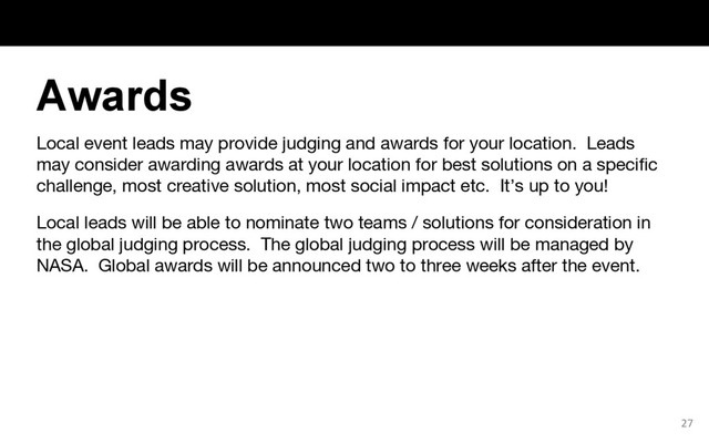Local event leads may provide judging and awards for your location. Leads
may consider awarding awards at your location for best solutions on a specific
challenge, most creative solution, most social impact etc. It’s up to you!
Local leads will be able to nominate two teams / solutions for consideration in
the global judging process. The global judging process will be managed by
NASA. Global awards will be announced two to three weeks after the event.
27
Awards
