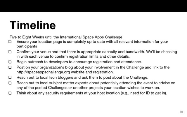 Five to Eight Weeks until the International Space Apps Challenge
❑ Ensure your location page is completely up to date with all relevant information for your
participants
❑ Confirm your venue and that there is appropriate capacity and bandwidth. We’ll be checking
in with each venue to confirm registration limits and other details.
❑ Begin outreach to developers to encourage registration and attendance.
❑ Post on your organization’s blog about your involvement in the Challenge and link to the
http://spaceappschallenge.org website and registration.
❑ Reach out to local tech bloggers and ask them to post about the Challenge.
❑ Reach out to local subject matter experts about potentially attending the event to advise on
any of the posted Challenges or on other projects your location wishes to work on.
❑ Think about any security requirements at your host location (e.g., need for ID to get in).
30
Timeline
