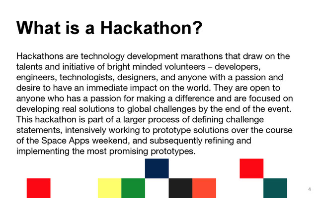 Hackathons are technology development marathons that draw on the
talents and initiative of bright minded volunteers – developers,
engineers, technologists, designers, and anyone with a passion and
desire to have an immediate impact on the world. They are open to
anyone who has a passion for making a difference and are focused on
developing real solutions to global challenges by the end of the event.
This hackathon is part of a larger process of defining challenge
statements, intensively working to prototype solutions over the course
of the Space Apps weekend, and subsequently refining and
implementing the most promising prototypes.
4
What is a Hackathon?

