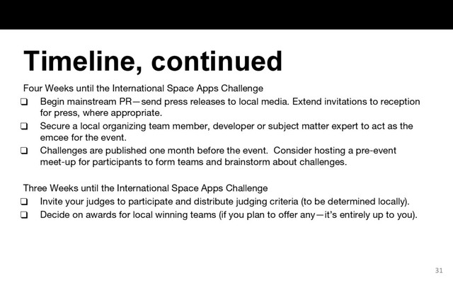 Four Weeks until the International Space Apps Challenge
❑ Begin mainstream PR—send press releases to local media. Extend invitations to reception
for press, where appropriate.
❑ Secure a local organizing team member, developer or subject matter expert to act as the
emcee for the event.
❑ Challenges are published one month before the event. Consider hosting a pre-event
meet-up for participants to form teams and brainstorm about challenges.
Three Weeks until the International Space Apps Challenge
❑ Invite your judges to participate and distribute judging criteria (to be determined locally).
❑ Decide on awards for local winning teams (if you plan to offer any—it’s entirely up to you).
31
Timeline, continued
