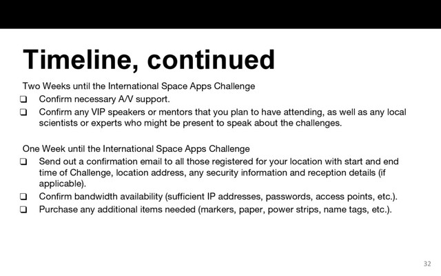 Two Weeks until the International Space Apps Challenge
❑ Confirm necessary A/V support.
❑ Confirm any VIP speakers or mentors that you plan to have attending, as well as any local
scientists or experts who might be present to speak about the challenges.
One Week until the International Space Apps Challenge
❑ Send out a confirmation email to all those registered for your location with start and end
time of Challenge, location address, any security information and reception details (if
applicable).
❑ Confirm bandwidth availability (sufficient IP addresses, passwords, access points, etc.).
❑ Purchase any additional items needed (markers, paper, power strips, name tags, etc.).
32
Timeline, continued
